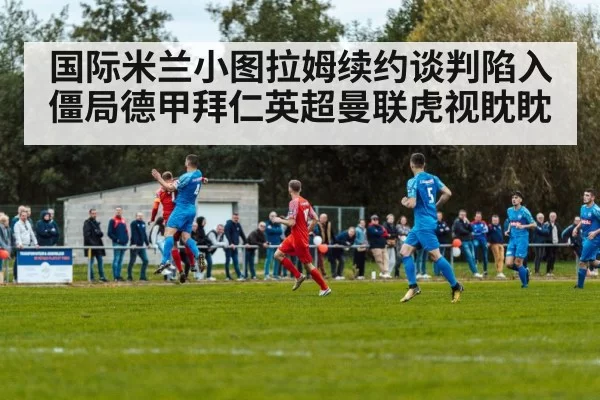国际米兰小图拉姆续约谈判陷入僵局德甲拜仁英超曼联虎视眈眈