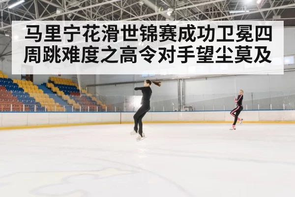马里宁花滑世锦赛成功卫冕四周跳难度之高令对手望尘莫及